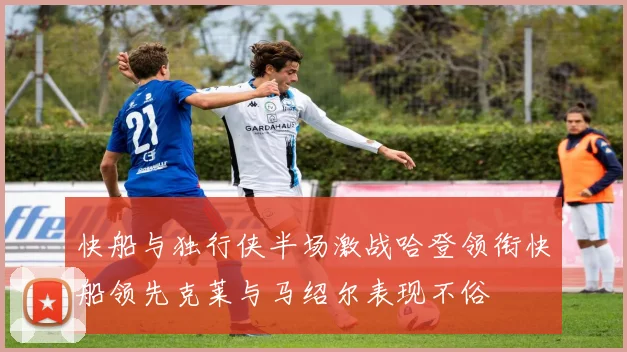 快船与独行侠半场激战哈登领衔快船领先克莱与马绍尔表现不俗