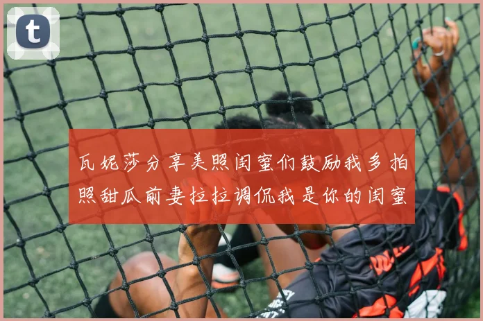 瓦妮莎分享美照闺蜜们鼓励我多拍照甜瓜前妻拉拉调侃我是你的闺蜜