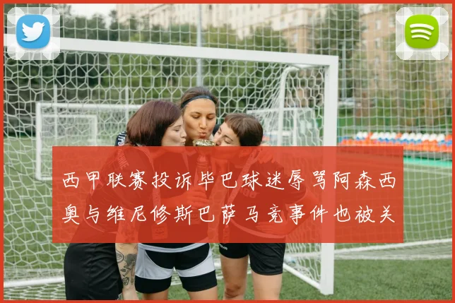 西甲联赛投诉毕巴球迷辱骂阿森西奥与维尼修斯巴萨马竞事件也被关注