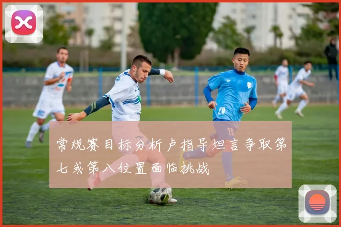 常规赛目标分析卢指导坦言争取第七或第八位置面临挑战