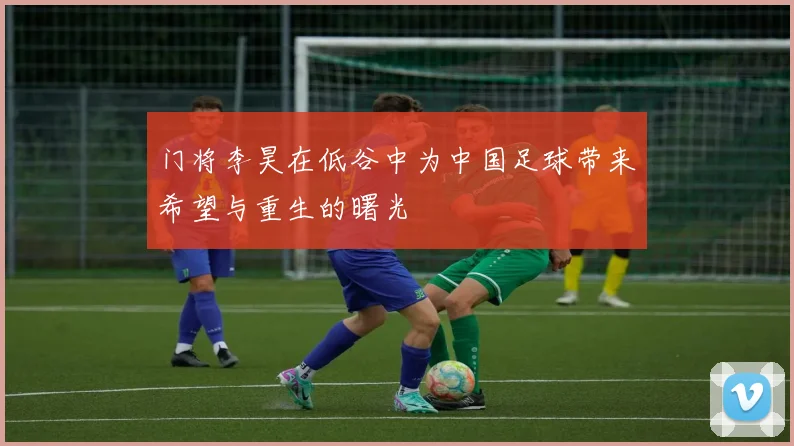 门将李昊在低谷中为中国足球带来希望与重生的曙光