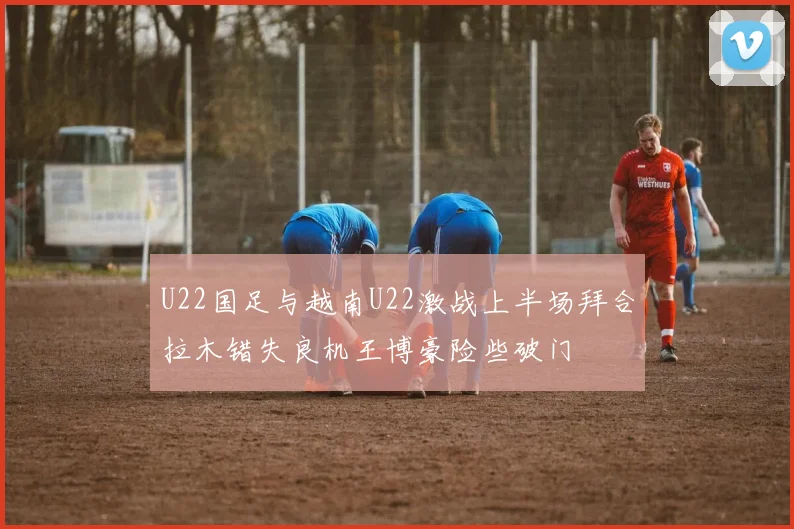 U22国足与越南U22激战上半场拜合拉木错失良机王博豪险些破门