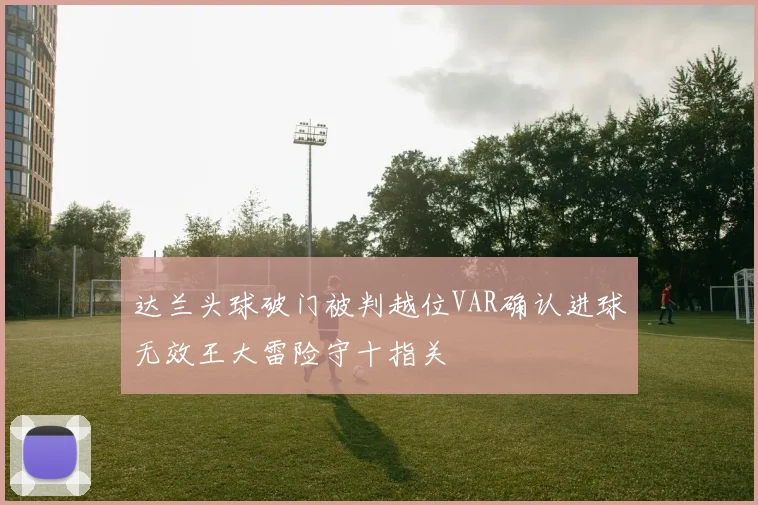 达兰头球破门被判越位VAR确认进球无效王大雷险守十指关
