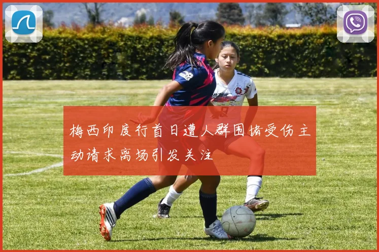 梅西印度行首日遭人群围堵受伤主动请求离场引发关注