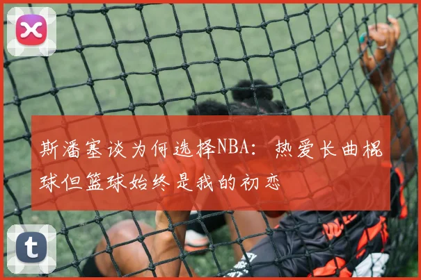 斯潘塞谈为何选择NBA：热爱长曲棍球但篮球始终是我的初恋