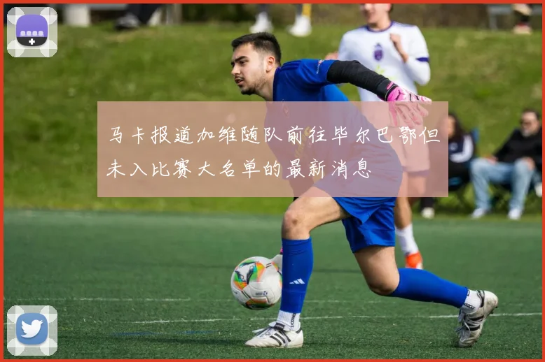 马卡报道加维随队前往毕尔巴鄂但未入比赛大名单的最新消息