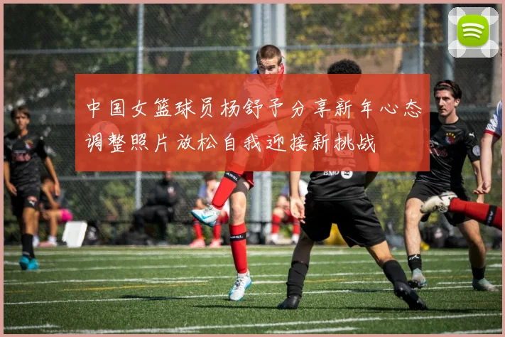 中国女篮球员杨舒予分享新年心态调整照片放松自我迎接新挑战