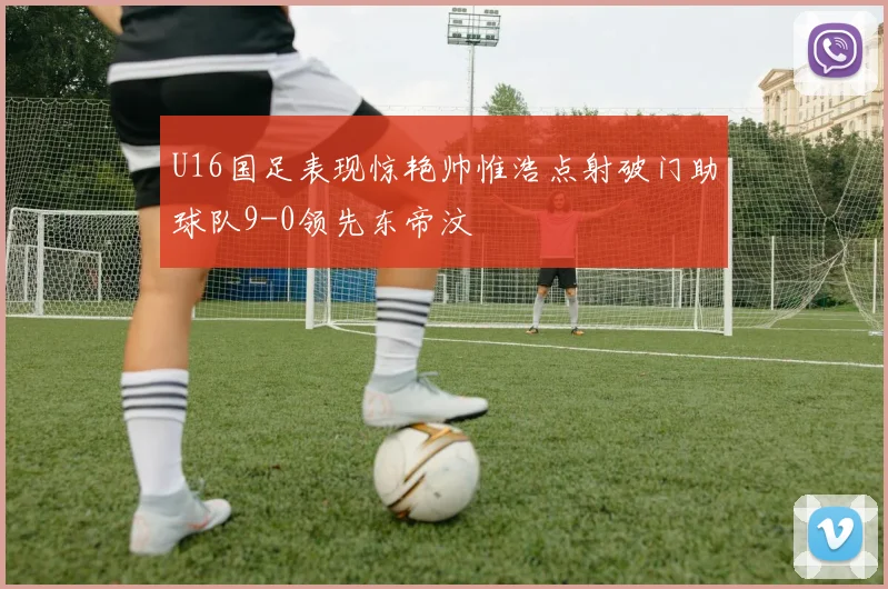 U16国足表现惊艳帅惟浩点射破门助球队9-0领先东帝汶
