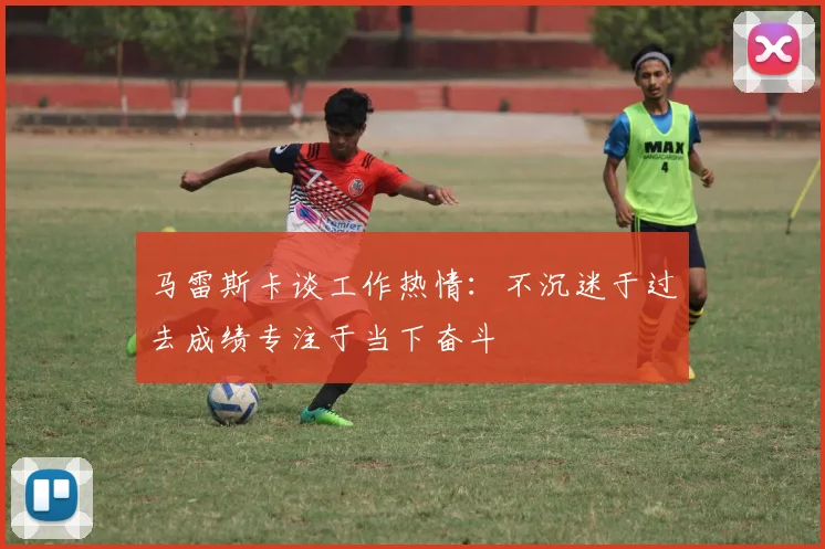 马雷斯卡谈工作热情：不沉迷于过去成绩专注于当下奋斗