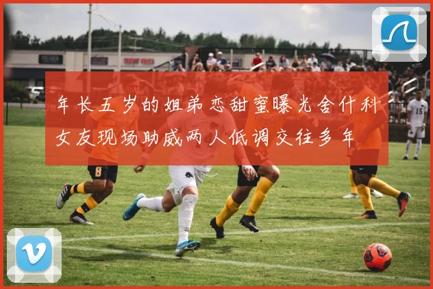 年长五岁的姐弟恋甜蜜曝光舍什科女友现场助威两人低调交往多年