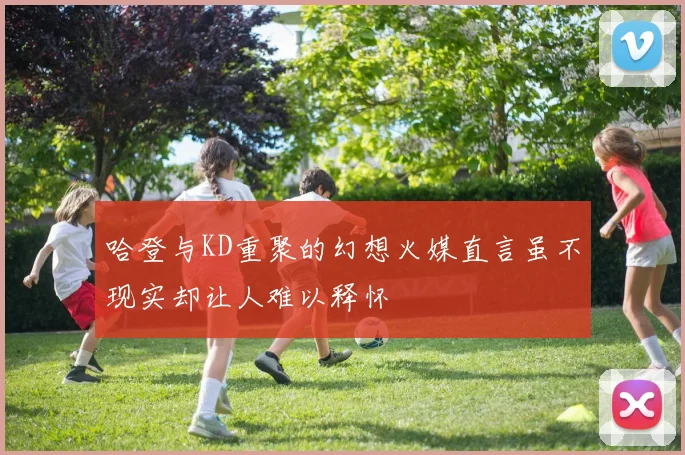 哈登与KD重聚的幻想火媒直言虽不现实却让人难以释怀