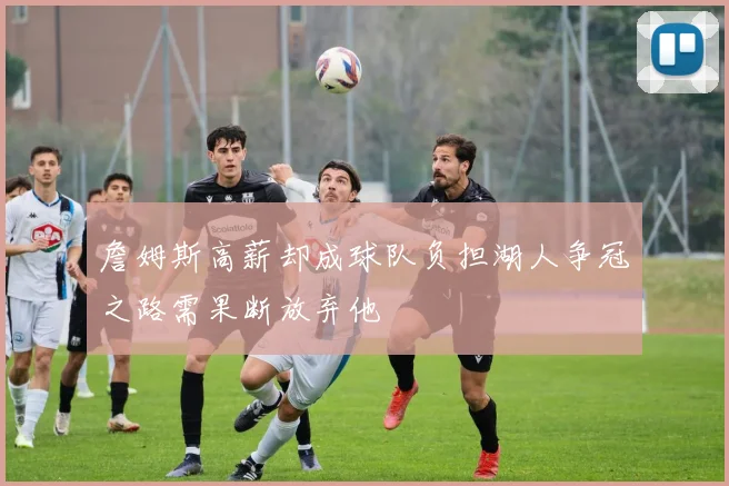 詹姆斯高薪却成球队负担湖人争冠之路需果断放弃他