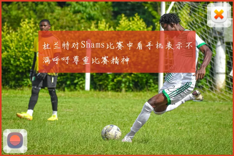 杜兰特对Shams比赛中看手机表示不满呼吁尊重比赛精神