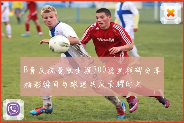 B费庆祝曼联生涯300场里程碑分享精彩瞬间与球迷共庆荣耀时刻