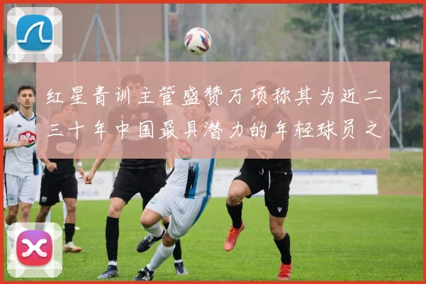 红星青训主管盛赞万项称其为近二三十年中国最具潜力的年轻球员之一