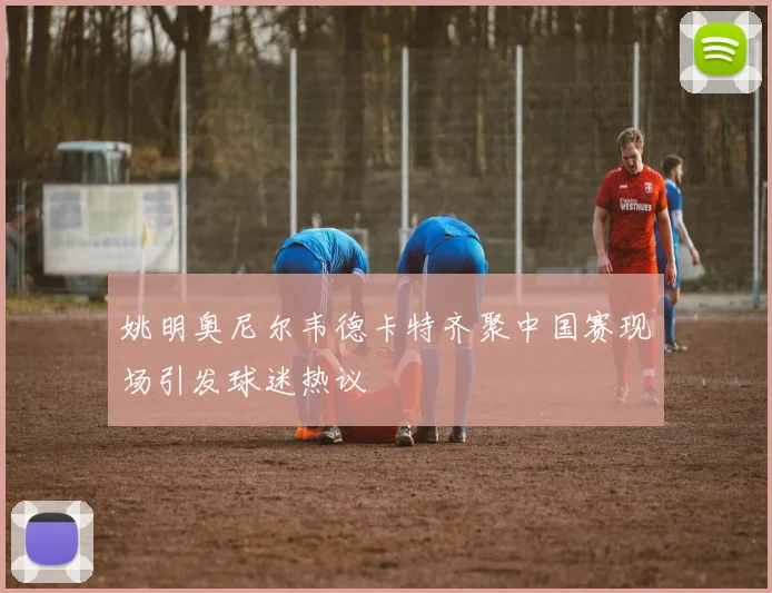 姚明奥尼尔韦德卡特齐聚中国赛现场引发球迷热议