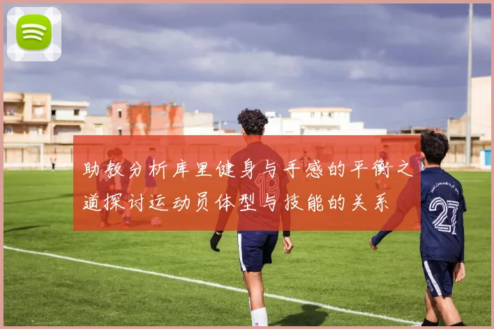 助教分析库里健身与手感的平衡之道探讨运动员体型与技能的关系