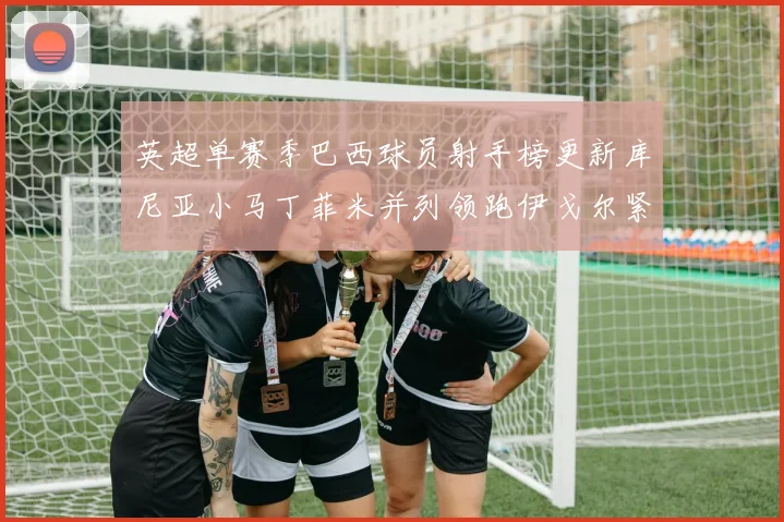 英超单赛季巴西球员射手榜更新库尼亚小马丁菲米并列领跑伊戈尔紧随其后