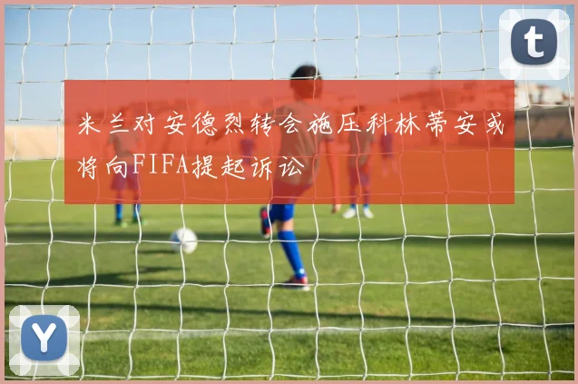 米兰对安德烈转会施压科林蒂安或将向FIFA提起诉讼