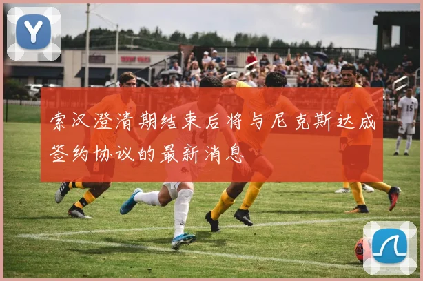 索汉澄清期结束后将与尼克斯达成签约协议的最新消息
