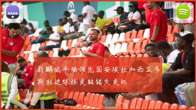 新鹏城半场领先国安埃杜加西亚韦斯利进球林良铭错失良机