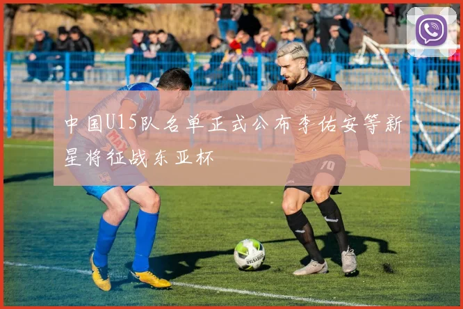中国U15队名单正式公布李佑安等新星将征战东亚杯