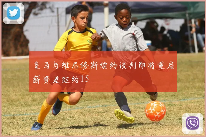 皇马与维尼修斯续约谈判即将重启薪资差距约15