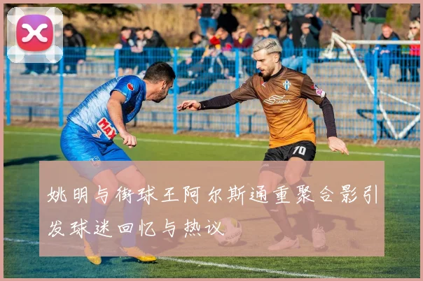 姚明与街球王阿尔斯通重聚合影引发球迷回忆与热议