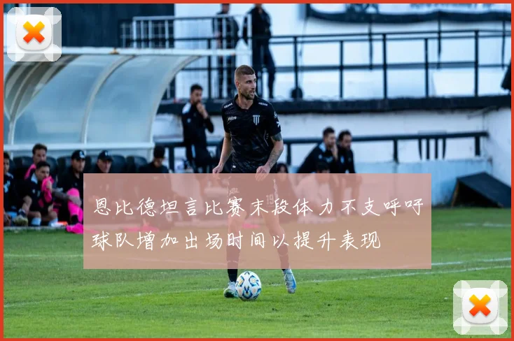 恩比德坦言比赛末段体力不支呼吁球队增加出场时间以提升表现