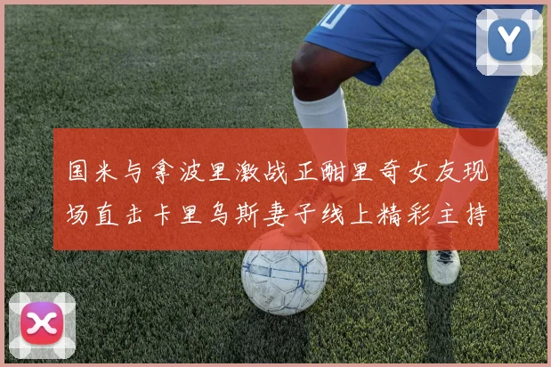国米与拿波里激战正酣里奇女友现场直击卡里乌斯妻子线上精彩主持