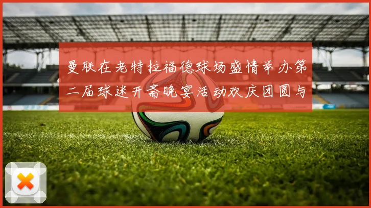 曼联在老特拉福德球场盛情举办第二届球迷开斋晚宴活动欢庆团圆与友谊