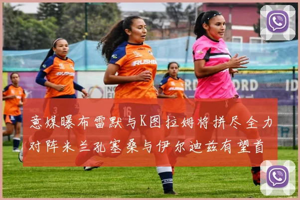 意媒曝布雷默与K图拉姆将拼尽全力对阵米兰孔塞桑与伊尔迪兹有望首发出战