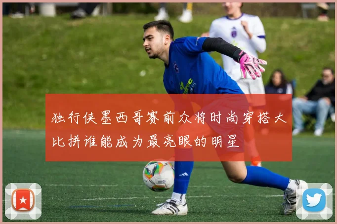独行侠墨西哥赛前众将时尚穿搭大比拼谁能成为最亮眼的明星