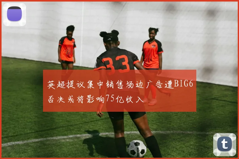 英超提议集中销售场边广告遭BIG6否决或将影响75亿收入