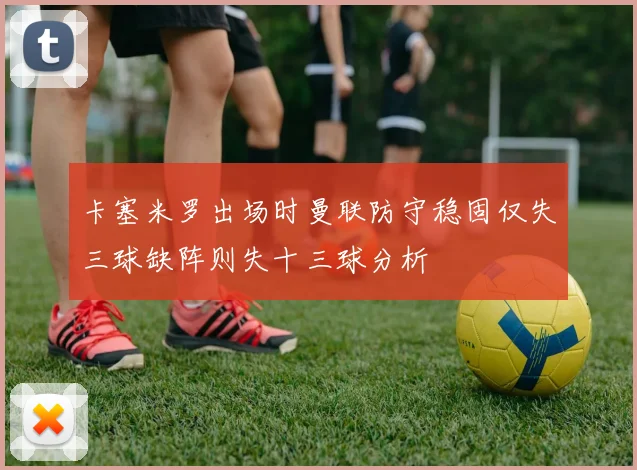 卡塞米罗出场时曼联防守稳固仅失三球缺阵则失十三球分析