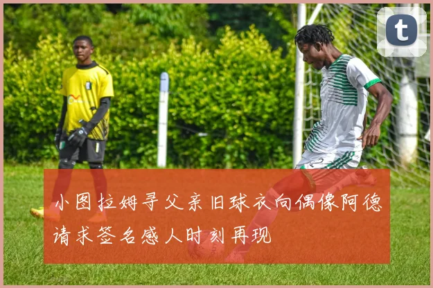 小图拉姆寻父亲旧球衣向偶像阿德请求签名感人时刻再现