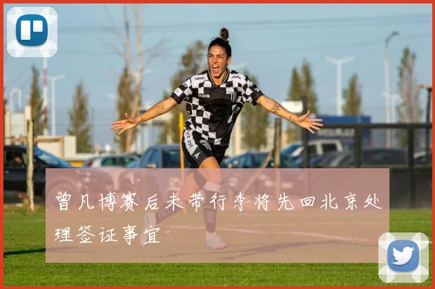 曾凡博赛后未带行李将先回北京处理签证事宜