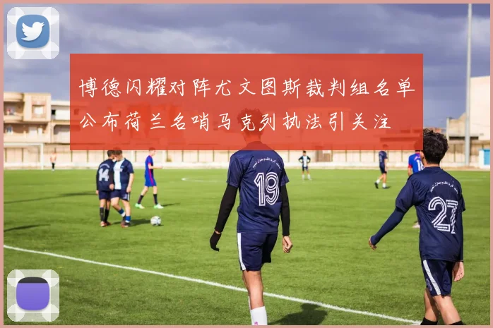 博德闪耀对阵尤文图斯裁判组名单公布荷兰名哨马克列执法引关注