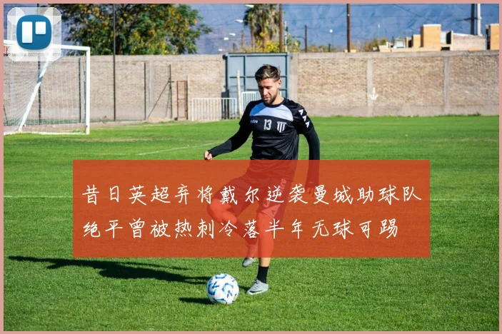 昔日英超弃将戴尔逆袭曼城助球队绝平曾被热刺冷落半年无球可踢