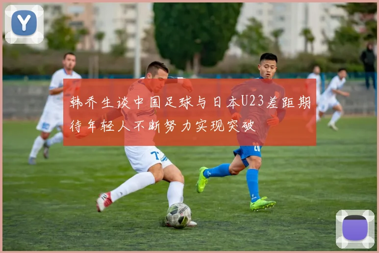 韩乔生谈中国足球与日本U23差距期待年轻人不断努力实现突破
