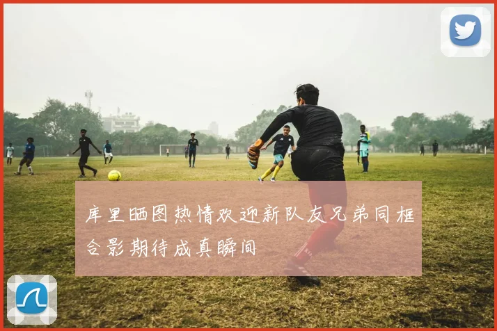 库里晒图热情欢迎新队友兄弟同框合影期待成真瞬间