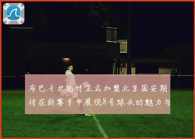 布巴卡尔孔特正式加盟北京国安期待在新赛季中展现8号球衣的魅力与实力