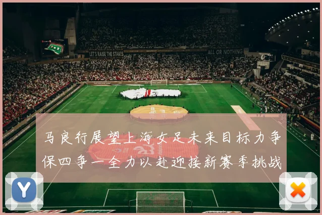 马良行展望上海女足未来目标力争保四争一全力以赴迎接新赛季挑战