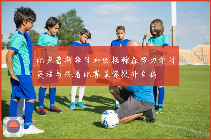比卢普斯每日加练杨瀚森努力学习英语与观看比赛录像提升自我