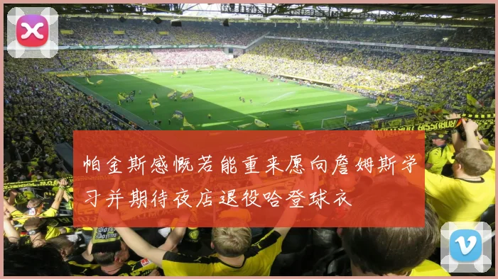 帕金斯感慨若能重来愿向詹姆斯学习并期待夜店退役哈登球衣