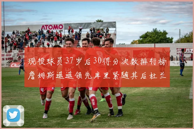 现役球员37岁后30得分次数排行榜詹姆斯遥遥领先库里紧随其后杜兰特位列第三