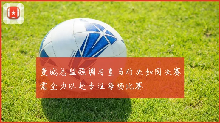 曼城总监强调与皇马对决如同决赛需全力以赴专注每场比赛