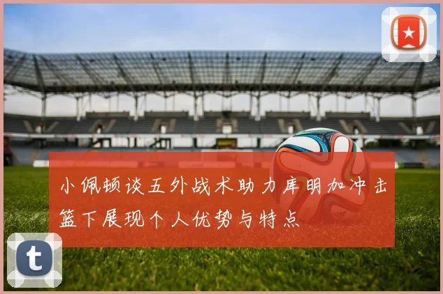 小佩顿谈五外战术助力库明加冲击篮下展现个人优势与特点