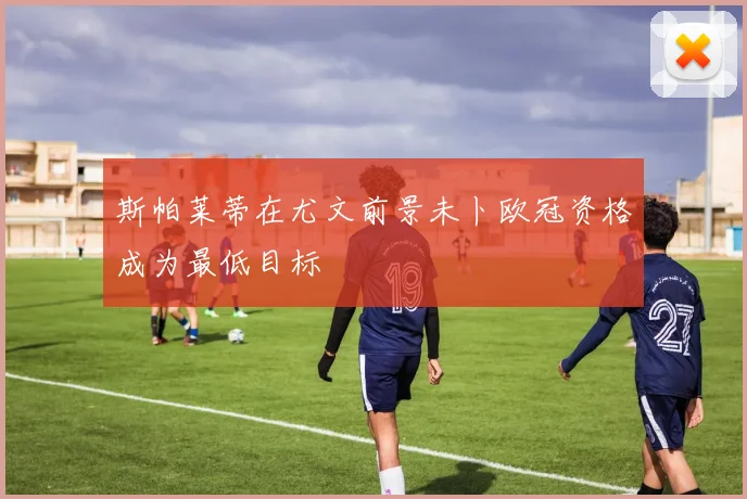 斯帕莱蒂在尤文前景未卜欧冠资格成为最低目标