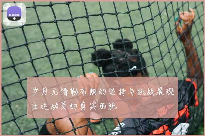 岁月无情勒布朗的坚持与挑战展现出运动员的真实面貌
